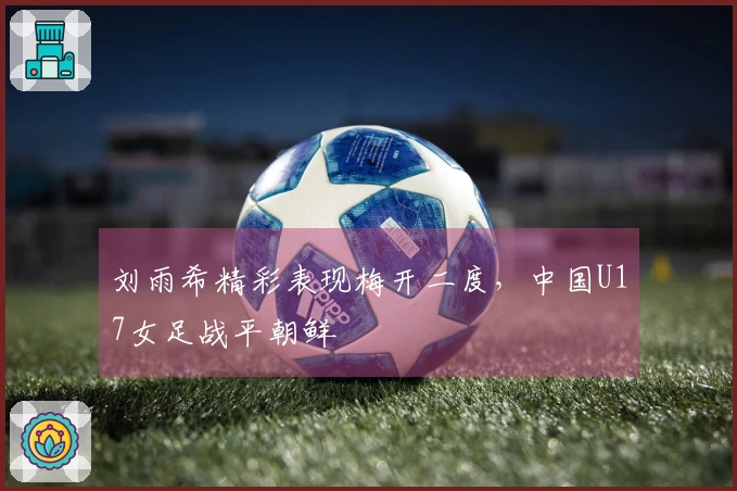 刘雨希精彩表现梅开二度，中国U17女足战平朝鲜