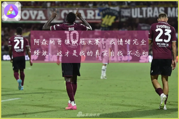 阿森纳晋级欧冠决赛！我情绪完全释放，这才是我的真实自我 不忘初心