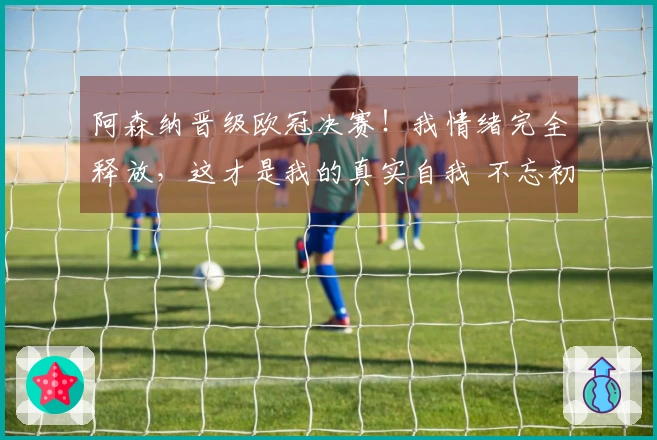 阿森纳晋级欧冠决赛！我情绪完全释放，这才是我的真实自我 不忘初心