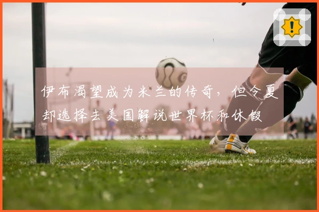 伊布渴望成为米兰的传奇，但今夏却选择去美国解说世界杯和休假